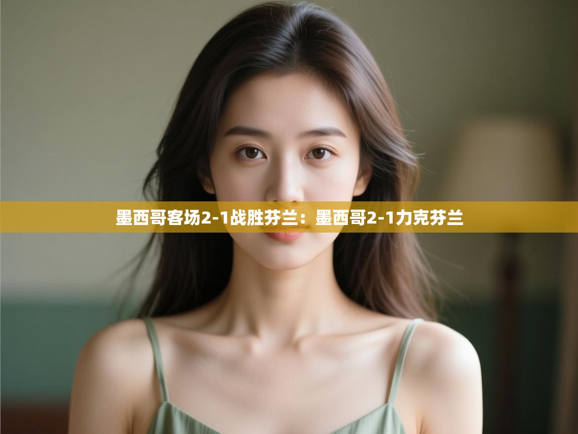 墨西哥客场2-1战胜芬兰:墨西哥2-1力克芬兰 第1张