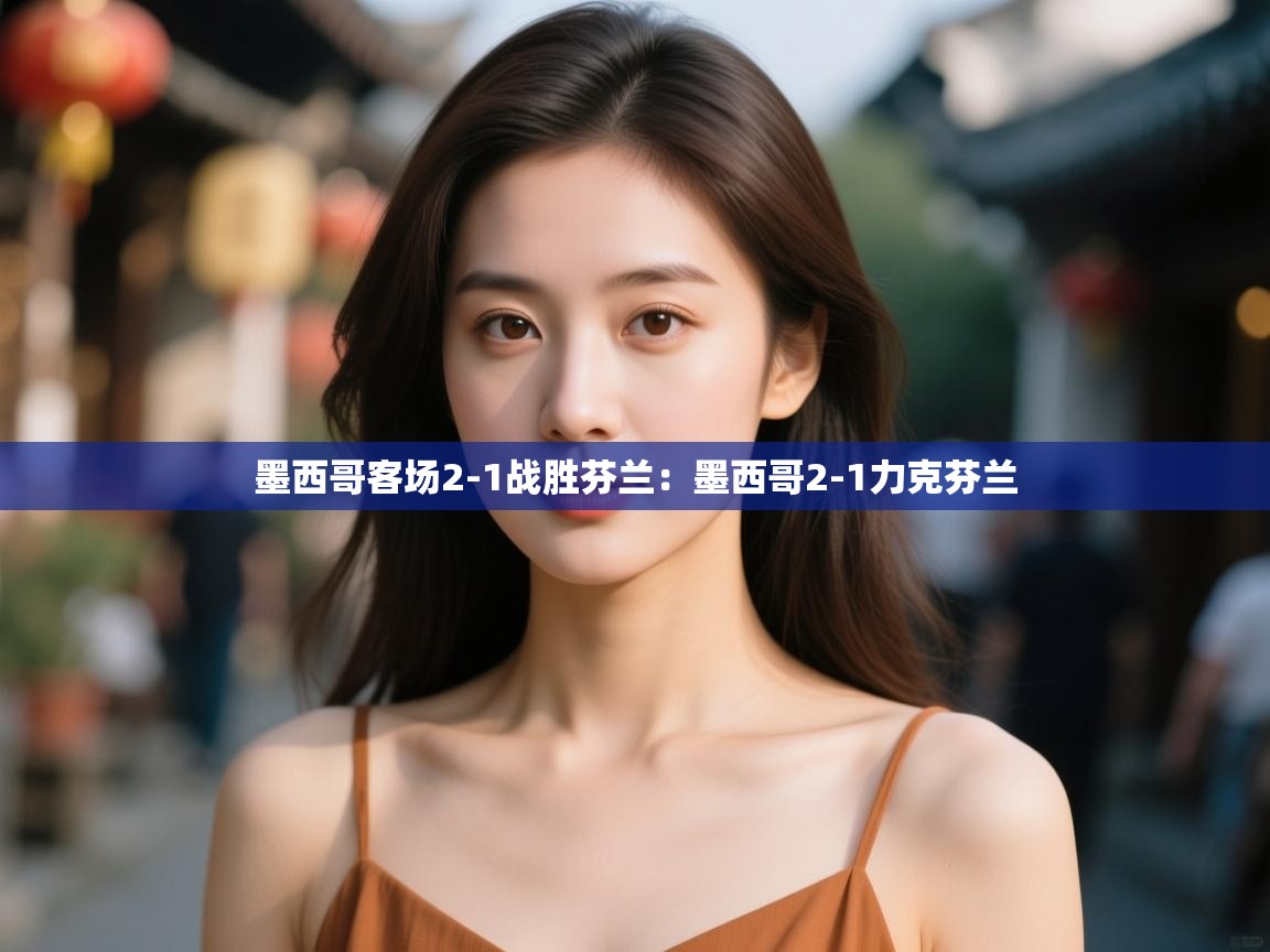 墨西哥客场2-1战胜芬兰:墨西哥2-1力克芬兰 第2张